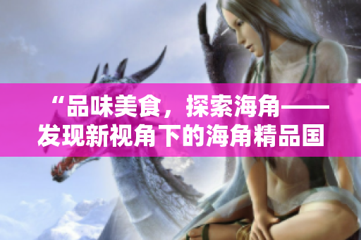 “品味美食，探索海角——發(fā)現(xiàn)新視角下的海角精品國(guó)產(chǎn)美食”