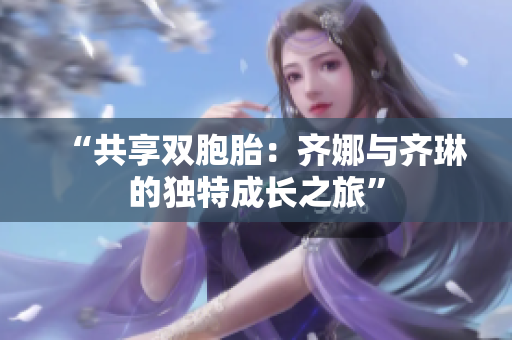 “共享雙胞胎：齊娜與齊琳的獨(dú)特成長之旅”