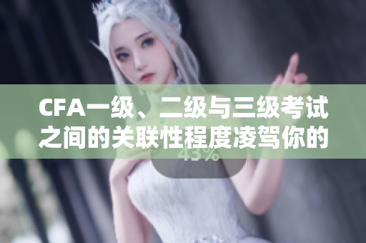 CFA一級(jí)、二級(jí)與三級(jí)考試之間的關(guān)聯(lián)性程度凌駕你的想象