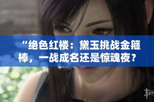 “絕色紅樓：黛玉挑戰(zhàn)金箍棒，一戰(zhàn)成名還是驚魂夜？”