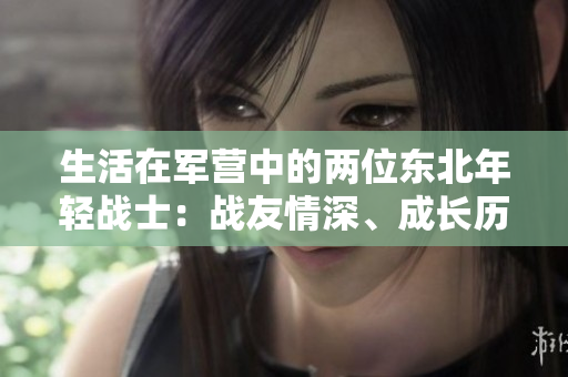 生活在軍營(yíng)中的兩位東北年輕戰(zhàn)士：戰(zhàn)友情深、成長(zhǎng)歷程與磨礪
