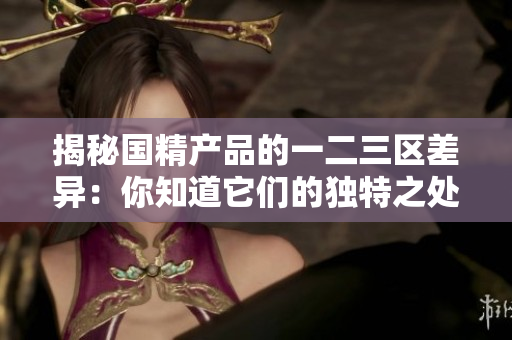揭秘國精產品的一二三區(qū)差異：你知道它們的獨特之處嗎？