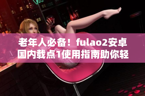 老年人必備！fulao2安卓國內(nèi)載點1使用指南助你輕松上手