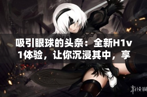 吸引眼球的頭條：全新H1v1體驗(yàn)，讓你沉浸其中，享受無(wú)限樂(lè)趣