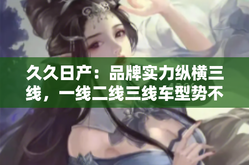 久久日產(chǎn)：品牌實(shí)力縱橫三線，一線二線三線車型勢(shì)不可擋