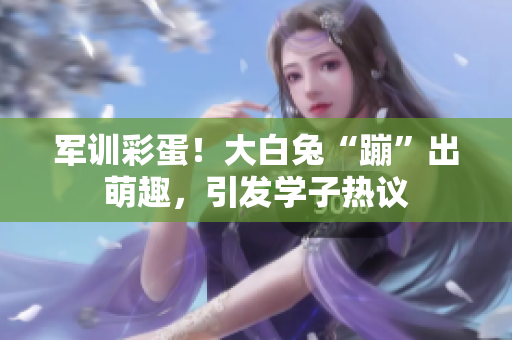軍訓(xùn)彩蛋！大白兔“蹦”出萌趣，引發(fā)學(xué)子熱議