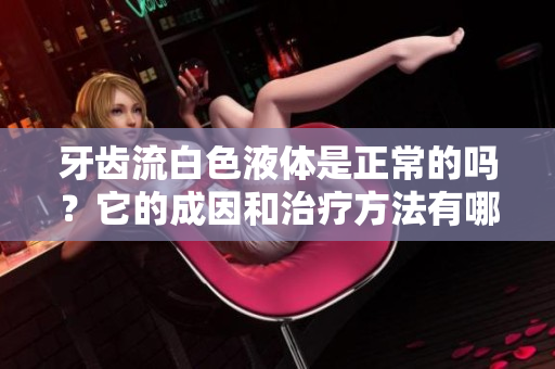 牙齒流白色液體是正常的嗎？它的成因和治療方法有哪些？