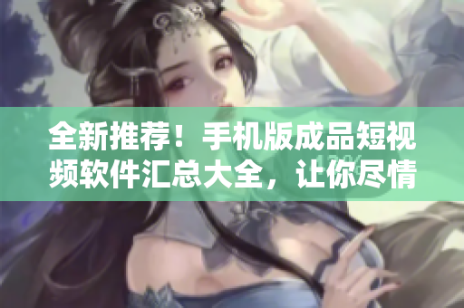 全新推薦！手機版成品短視頻軟件匯總大全，讓你盡情創(chuàng)作！