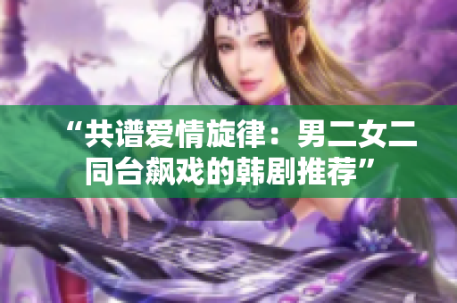 “共譜愛情旋律：男二女二同臺(tái)飆戲的韓劇推薦”