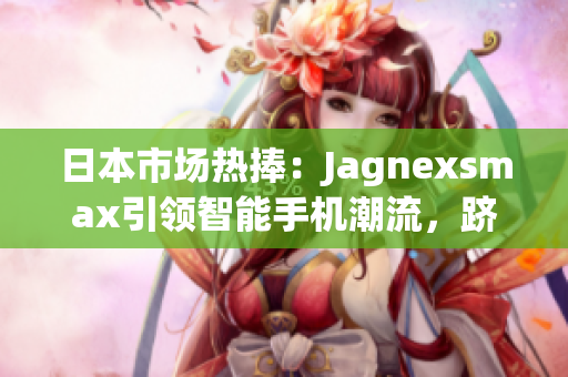 日本市場(chǎng)熱捧：Jagnexsmax引領(lǐng)智能手機(jī)潮流，躋身日本市場(chǎng)巔峰