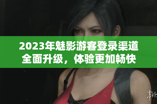2023年魅影游客登錄渠道全面升級，體驗更加暢快