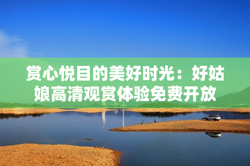 賞心悅目的美好時(shí)光：好姑娘高清觀賞體驗(yàn)免費(fèi)開放