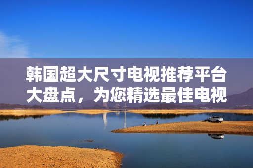 韓國超大尺寸電視推薦平臺(tái)大盤點(diǎn)，為您精選最佳電視購買建議