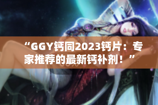 “GGY鈣同2023鈣片：專家推薦的最新鈣補(bǔ)劑！”