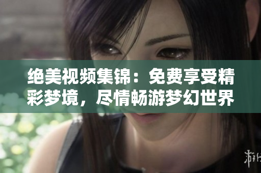 絕美視頻集錦：免費(fèi)享受精彩夢境，盡情暢游夢幻世界