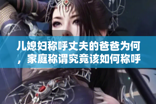 兒媳婦稱呼丈夫的爸爸為何，家庭稱謂究竟該如何稱呼，令人困惑的親屬稱謂問題解答