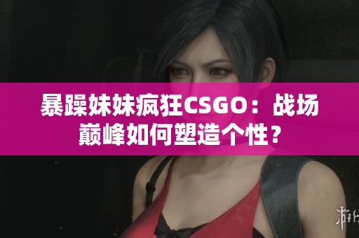 暴躁妹妹瘋狂CSGO：戰(zhàn)場巔峰如何塑造個(gè)性？