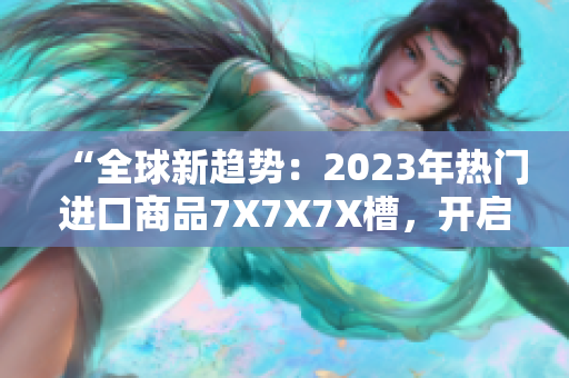 “全球新趨勢：2023年熱門進(jìn)口商品7X7X7X槽，開啟消費(fèi)新時代！”
