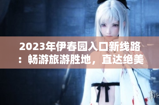 2023年伊春園入口新線路：暢游旅游勝地，直達絕美風(fēng)光