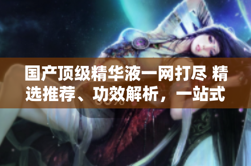 國產(chǎn)頂級精華液一網(wǎng)打盡 精選推薦、功效解析，一站式美肌指南