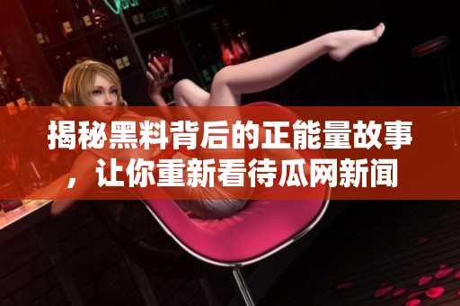 揭秘黑料背后的正能量故事，讓你重新看待瓜網(wǎng)新聞