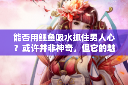 能否用鯉魚吸水抓住男人心？或許并非神奇，但它的魅力令人難以抗拒