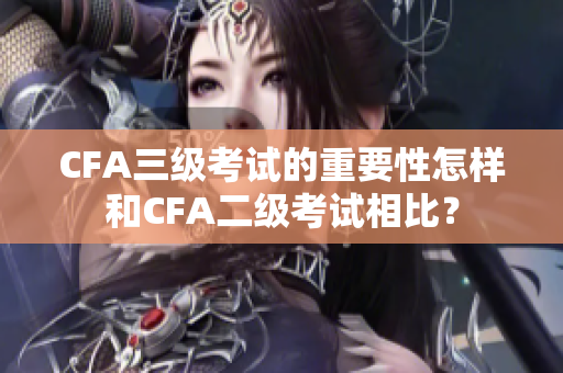 CFA三級(jí)考試的重要性怎樣和CFA二級(jí)考試相比？