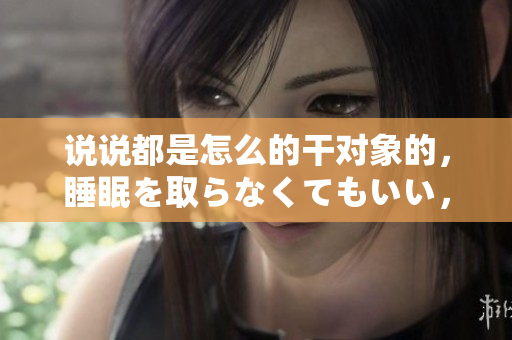 說說都是怎么的干對象的，睡眠を取らなくてもいい，睡覺抓著小雞一晚上會怎樣，睡過年紀最大的多少歲六十多，水潤緊致銷魂低吟古代，水潤緊致銷魂低吟95