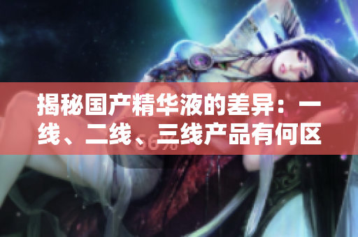 揭秘國產(chǎn)精華液的差異：一線、二線、三線產(chǎn)品有何區(qū)別？