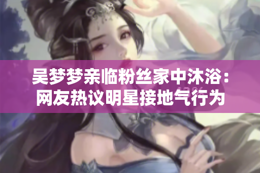 吳夢(mèng)夢(mèng)親臨粉絲家中沐?。壕W(wǎng)友熱議明星接地氣行為