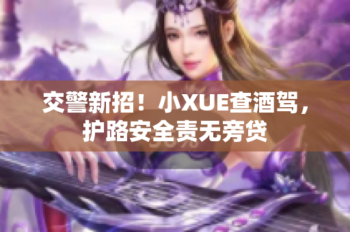 交警新招！小XUE查酒駕，護(hù)路安全責(zé)無(wú)旁貸