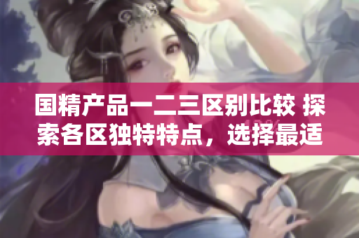 國精產(chǎn)品一二三區(qū)別比較 探索各區(qū)獨(dú)特特點(diǎn)，選擇最適合你的款式