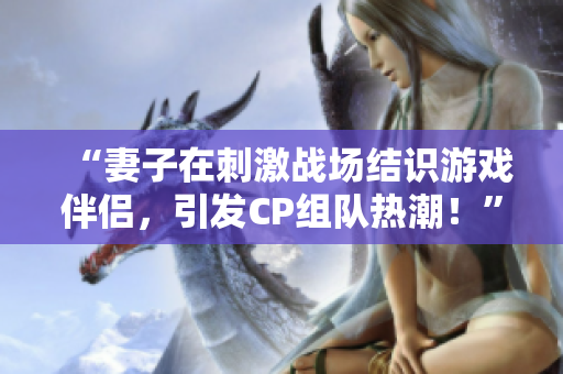 “妻子在刺激戰(zhàn)場(chǎng)結(jié)識(shí)游戲伴侶，引發(fā)CP組隊(duì)熱潮！”
