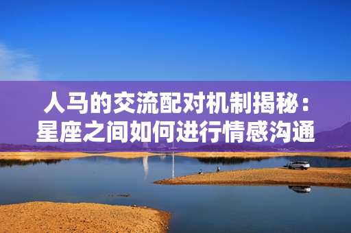 人馬的交流配對機制揭秘：星座之間如何進行情感溝通