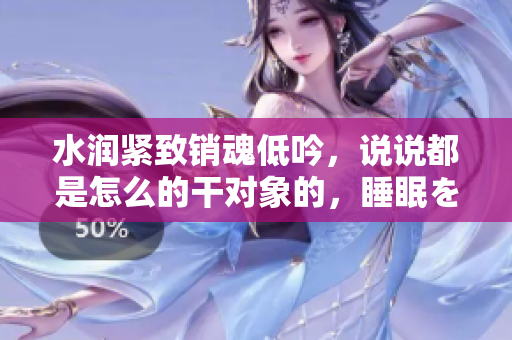 水潤緊致銷魂低吟，說說都是怎么的干對象的，睡眠を取らなくてもいい，睡覺抓著小雞一晚上會怎樣，睡過年紀(jì)最大的多少歲六十多，水潤緊致銷魂低吟古代942