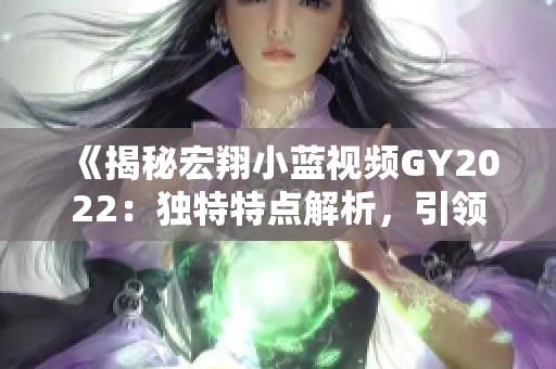 《揭秘宏翔小藍視頻GY2022：獨特特點解析，引領(lǐng)行業(yè)潮流》