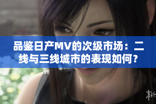 品鑒日產(chǎn)MV的次級(jí)市場(chǎng)：二線與三線城市的表現(xiàn)如何？