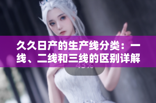 久久日產(chǎn)的生產(chǎn)線分類：一線、二線和三線的區(qū)別詳解