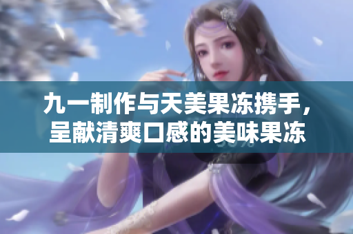 九一制作與天美果凍攜手，呈獻(xiàn)清爽口感的美味果凍