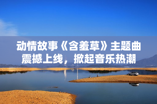 動情故事《含羞草》主題曲震撼上線，掀起音樂熱潮