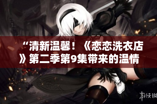 “清新溫馨！《戀戀洗衣店》第二季第9集帶來的溫情故事”