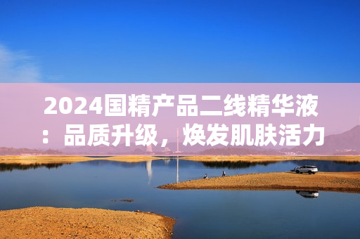 2024國精產(chǎn)品二線精華液：品質升級，煥發(fā)肌膚活力