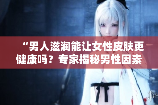 “男人滋潤能讓女性皮膚更健康嗎？專家揭秘男性因素對女性肌膚的影響”