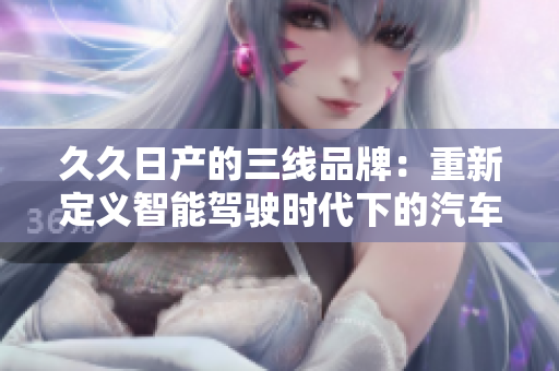 久久日產的三線品牌：重新定義智能駕駛時代下的汽車創(chuàng)新