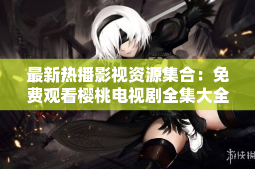 最新熱播影視資源集合：免費觀看櫻桃電視劇全集大全，盡情暢享精彩劇集