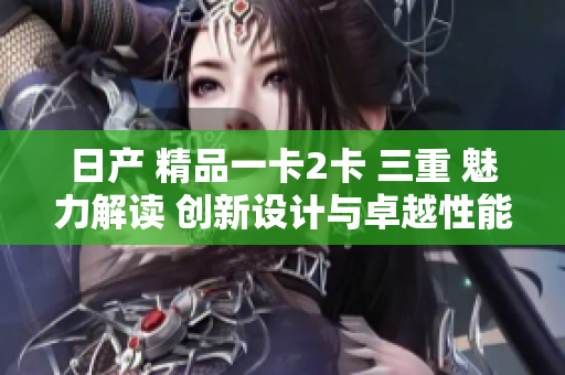 日產(chǎn) 精品一卡2卡 三重 魅力解讀 創(chuàng)新設計與卓越性能的完美融合