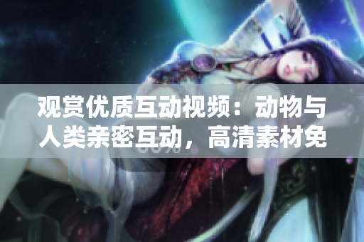 觀賞優(yōu)質(zhì)互動(dòng)視頻：動(dòng)物與人類親密互動(dòng)，高清素材免費(fèi)下載