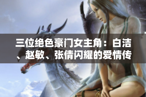 三位絕色豪門女主角：白潔、趙敏、張倩閃耀的愛情傳奇