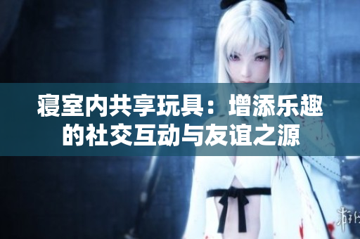 寢室內(nèi)共享玩具：增添樂趣的社交互動(dòng)與友誼之源