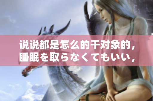 說說都是怎么的干對象的，睡眠を取らなくてもいい，睡覺抓著小雞一晚上會怎樣，睡過年紀最大的多少歲六十多，水潤緊致銷魂低吟古代，水潤緊致銷魂低吟917